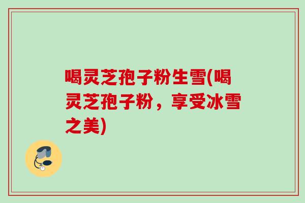 喝灵芝孢子粉生雪(喝灵芝孢子粉，享受冰雪之美)