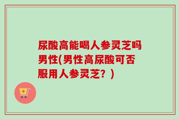 尿酸高能喝人参灵芝吗男性(男性高尿酸可否服用人参灵芝？)