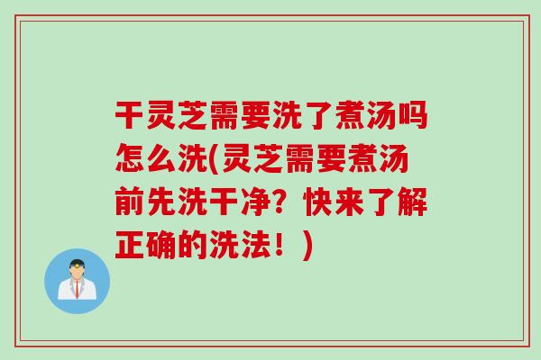 干灵芝需要洗了煮汤吗怎么洗(灵芝需要煮汤前先洗干净？快来了解正确的洗法！)