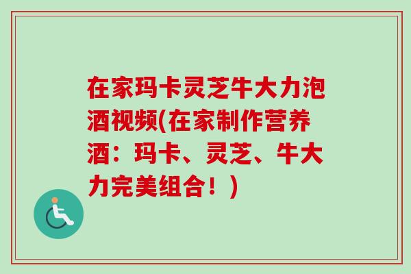 在家玛卡灵芝牛大力泡酒视频(在家制作营养酒：玛卡、灵芝、牛大力完美组合！)