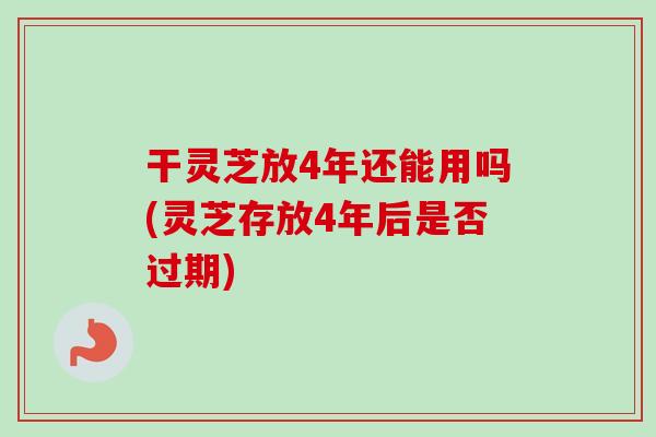 干灵芝放4年还能用吗(灵芝存放4年后是否过期)