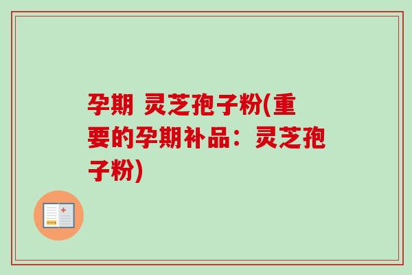 孕期 灵芝孢子粉(重要的孕期补品：灵芝孢子粉)