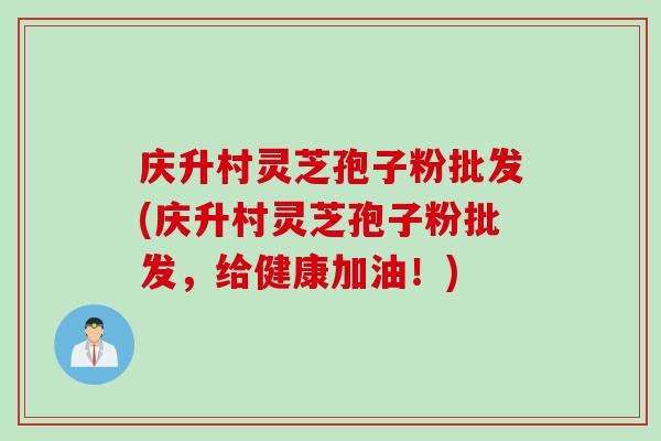 庆升村灵芝孢子粉批发(庆升村灵芝孢子粉批发，给健康加油！)