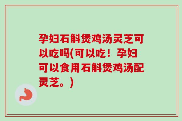 孕妇石斛煲鸡汤灵芝可以吃吗(可以吃！孕妇可以食用石斛煲鸡汤配灵芝。)