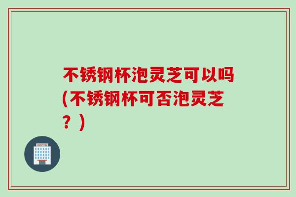 不锈钢杯泡灵芝可以吗(不锈钢杯可否泡灵芝?) 不锈钢杯泡灵芝可以吗(不锈钢杯可否泡灵芝?)
