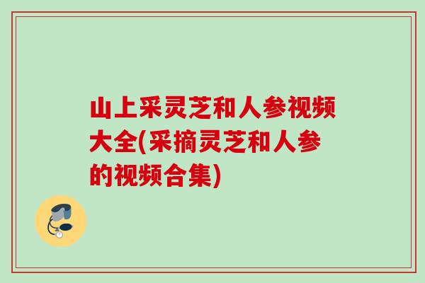 山上采灵芝和人参视频大全(采摘灵芝和人参的视频合集)