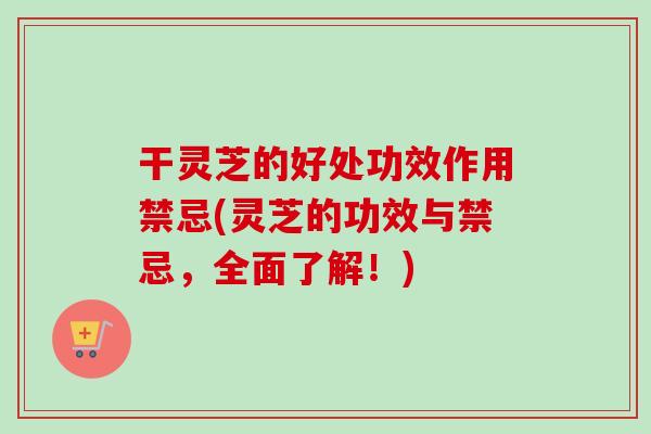 干灵芝的好处功效作用禁忌(灵芝的功效与禁忌，全面了解！)