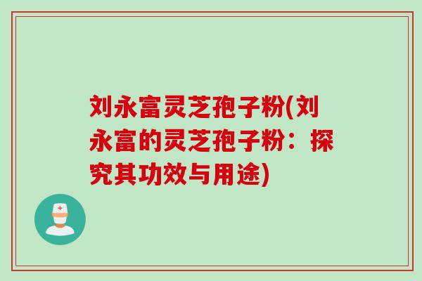 刘永富灵芝孢子粉(刘永富的灵芝孢子粉:探究其功效与用途) 刘永富灵芝孢子粉(刘永富的灵芝孢子粉:探究其功效与用途)
