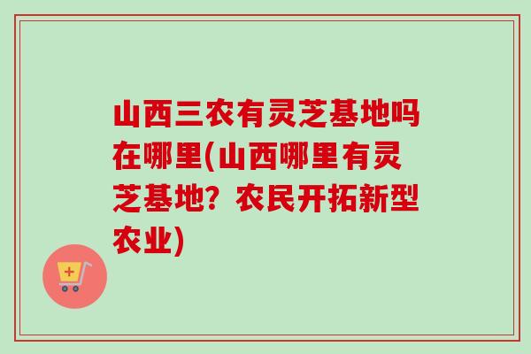 山西三农有灵芝基地吗在哪里(山西哪里有灵芝基地？农民开拓新型农业)