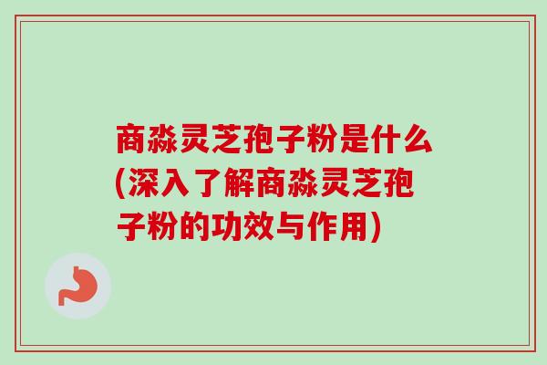 商淼灵芝孢子粉是什么(深入了解商淼灵芝孢子粉的功效与作用) 商淼灵芝孢子粉是什么(深入了解商淼灵芝孢子粉的功效与作用)