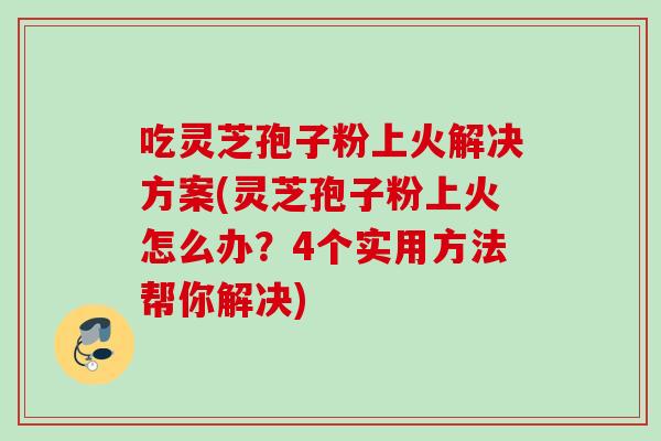 吃灵芝孢子粉上火解决方案(灵芝孢子粉上火怎么办？4个实用方法帮你解决)