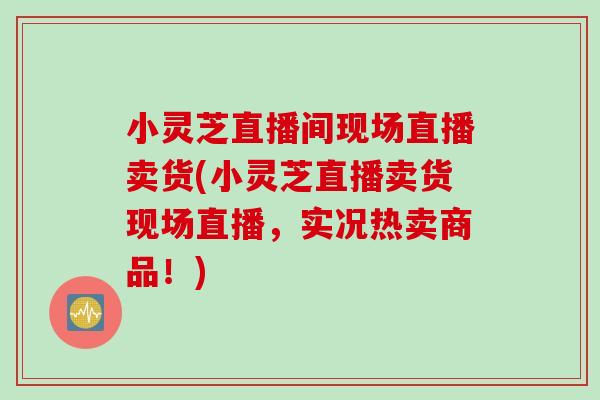 小灵芝直播间现场直播卖货(小灵芝直播卖货现场直播，实况热卖商品！)