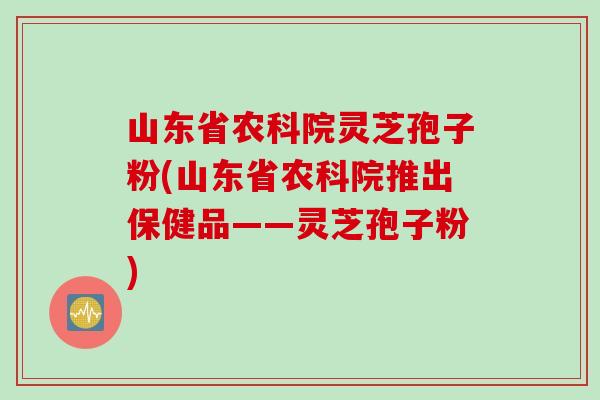 山东省农科院灵芝孢子粉(山东省农科院推出保健品——灵芝孢子粉)