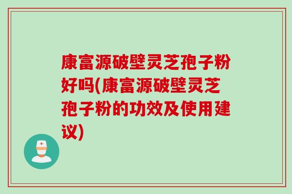 康富源破壁灵芝孢子粉好吗(康富源破壁灵芝孢子粉的功效及使用建议)