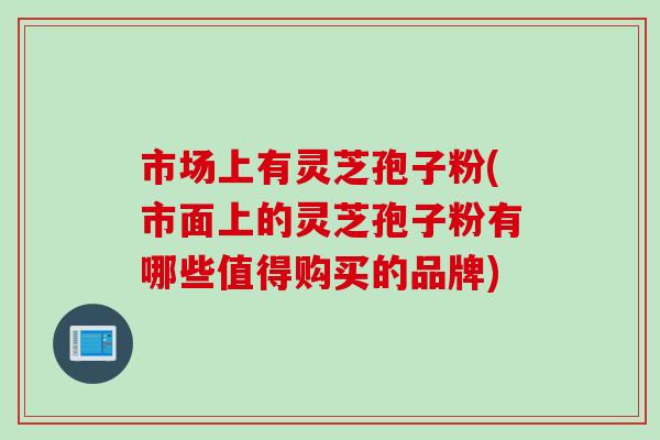 市场上有灵芝孢子粉(市面上的灵芝孢子粉有哪些值得购买的品牌)