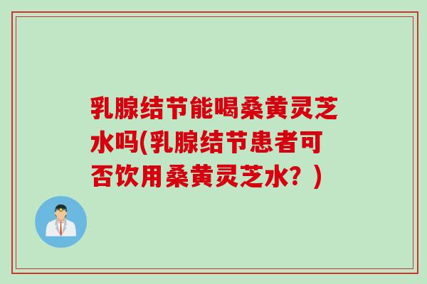 乳腺结节能喝桑黄灵芝水吗(乳腺结节患者可否饮用桑黄灵芝水？)