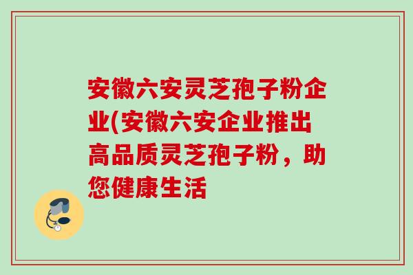 安徽六安灵芝孢子粉企业(安徽六安企业推出高品质灵芝孢子粉，助您健康生活