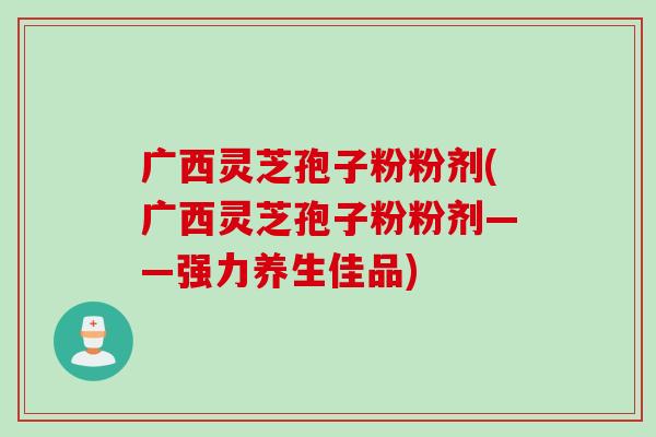 广西灵芝孢子粉粉剂(广西灵芝孢子粉粉剂——强力养生佳品)