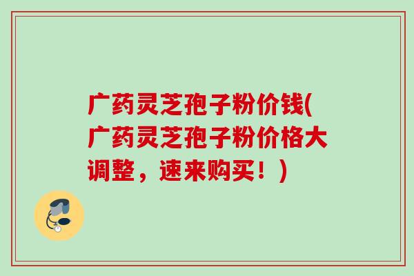 广药灵芝孢子粉价钱(广药灵芝孢子粉价格大调整，速来购买！)