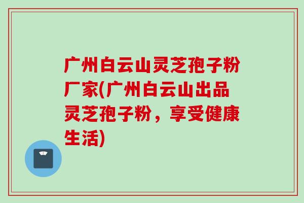 广州白云山灵芝孢子粉厂家(广州白云山出品灵芝孢子粉，享受健康生活)