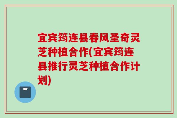宜宾筠连县春风圣奇灵芝种植合作(宜宾筠连县推行灵芝种植合作计划)
