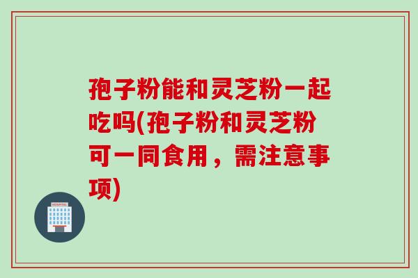 孢子粉能和灵芝粉一起吃吗(孢子粉和灵芝粉可一同食用，需注意事项)