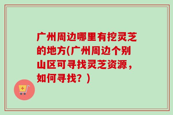 广州周边哪里有挖灵芝的地方(广州周边个别山区可寻找灵芝资源，如何寻找？)