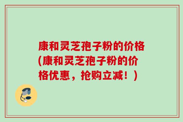 康和灵芝孢子粉的价格(康和灵芝孢子粉的价格优惠,抢购立减!) 康和灵芝孢子粉的价格(康和灵芝孢子粉的价格优惠,抢购立减!)