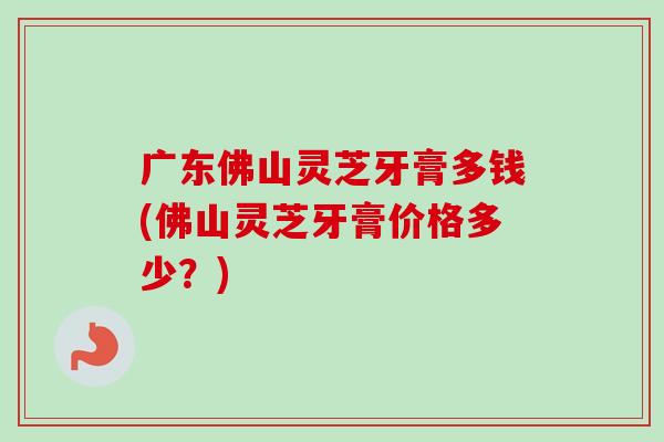 广东佛山灵芝牙膏多钱(佛山灵芝牙膏价格多少？)