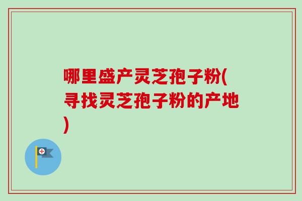 哪里盛产灵芝孢子粉(寻找灵芝孢子粉的产地)
