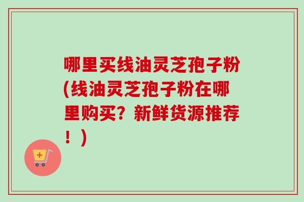哪里买线油灵芝孢子粉(线油灵芝孢子粉在哪里购买？新鲜货源推荐！)