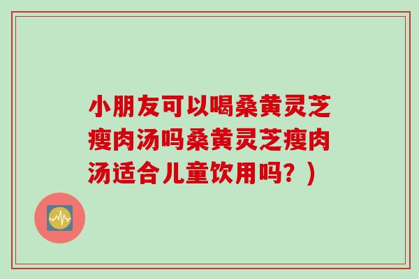 小朋友可以喝桑黄灵芝瘦肉汤吗桑黄灵芝瘦肉汤适合儿童饮用吗？)