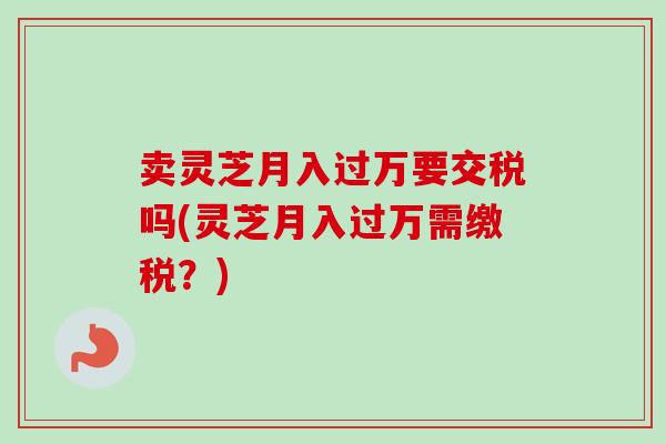 卖灵芝月入过万要交税吗(灵芝月入过万需缴税？)