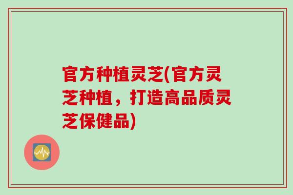 官方种植灵芝(官方灵芝种植，打造高品质灵芝保健品)