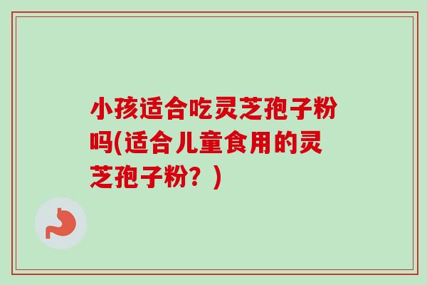 小孩适合吃灵芝孢子粉吗(适合儿童食用的灵芝孢子粉?) 小孩适合吃灵芝孢子粉吗(适合儿童食用的灵芝孢子粉?)