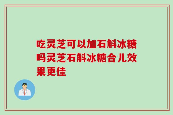 吃灵芝可以加石斛冰糖吗灵芝石斛冰糖合儿效果更佳
