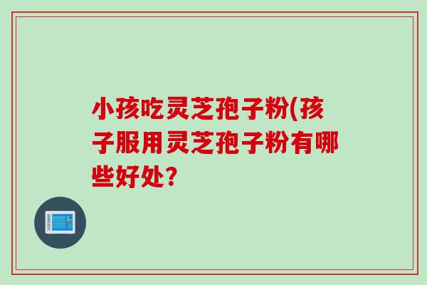 小孩吃灵芝孢子粉(孩子服用灵芝孢子粉有哪些好处？