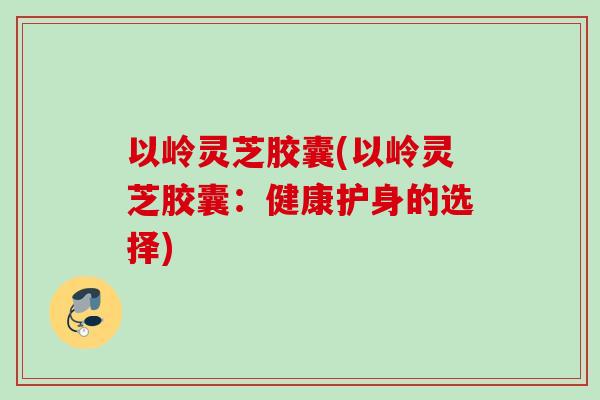 以岭灵芝胶囊(以岭灵芝胶囊：健康护身的选择)
