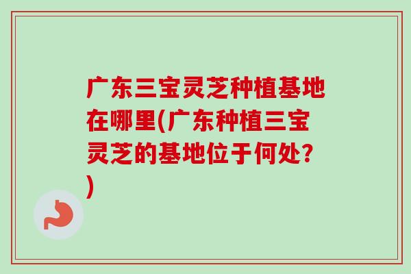 广东三宝灵芝种植基地在哪里(广东种植三宝灵芝的基地位于何处？)