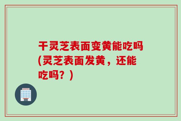 干灵芝表面变黄能吃吗(灵芝表面发黄,还能吃吗?) 干灵芝表面变黄能吃吗(灵芝表面发黄,还能吃吗?)