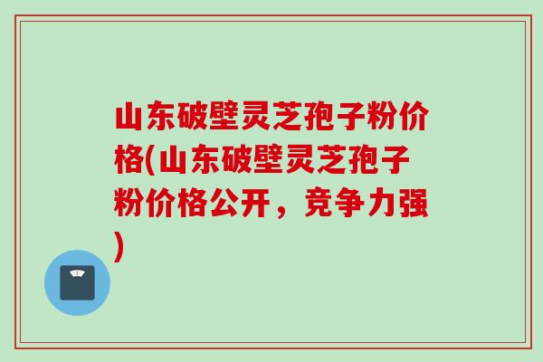 山东破壁灵芝孢子粉价格(山东破壁灵芝孢子粉价格公开，竞争力强)