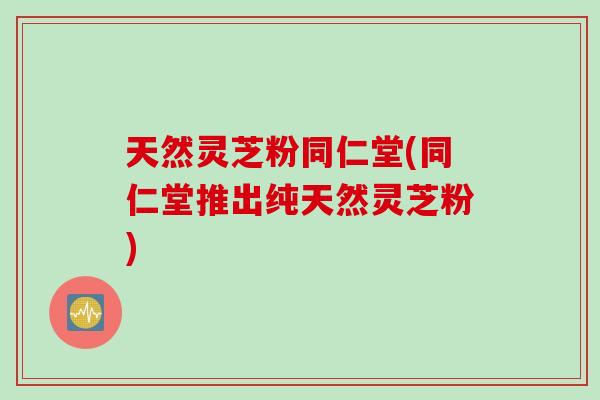 天然灵芝粉同仁堂(同仁堂推出纯天然灵芝粉)