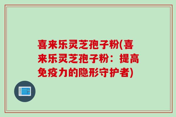 喜来乐灵芝孢子粉(喜来乐灵芝孢子粉：提高免疫力的隐形守护者)