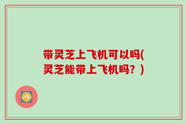带灵芝上飞机可以吗(灵芝能带上飞机吗？)
