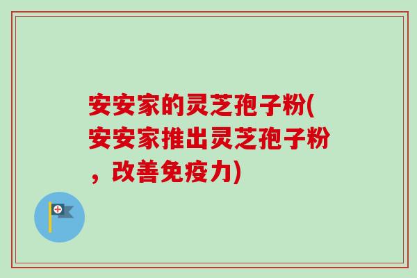 安安家的灵芝孢子粉(安安家推出灵芝孢子粉，改善免疫力)