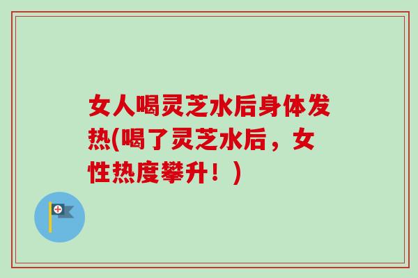 女人喝灵芝水后身体发热(喝了灵芝水后，女性热度攀升！)