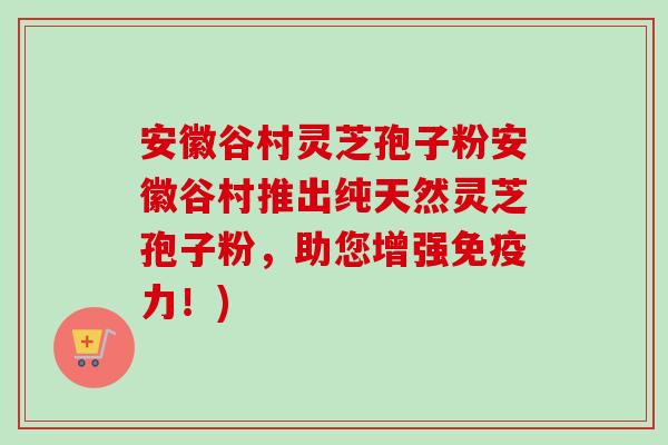 安徽谷村灵芝孢子粉安徽谷村推出纯天然灵芝孢子粉，助您增强免疫力！)