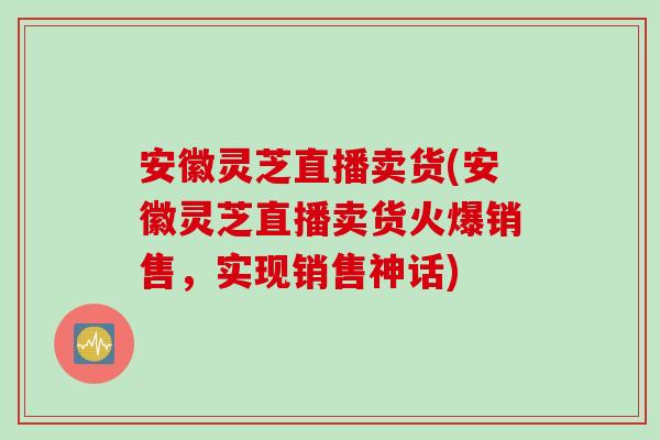 安徽灵芝直播卖货(安徽灵芝直播卖货火爆销售，实现销售神话)