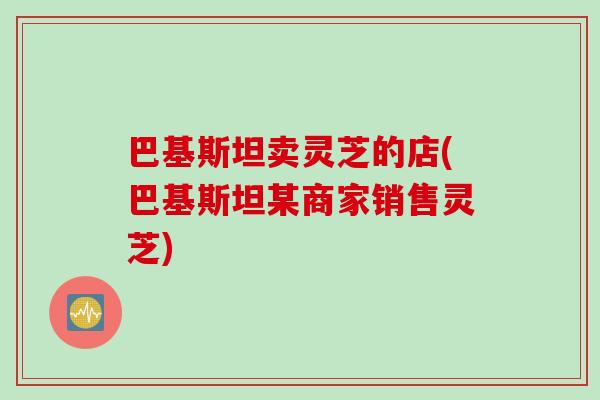 巴基斯坦卖灵芝的店(巴基斯坦某商家销售灵芝)
