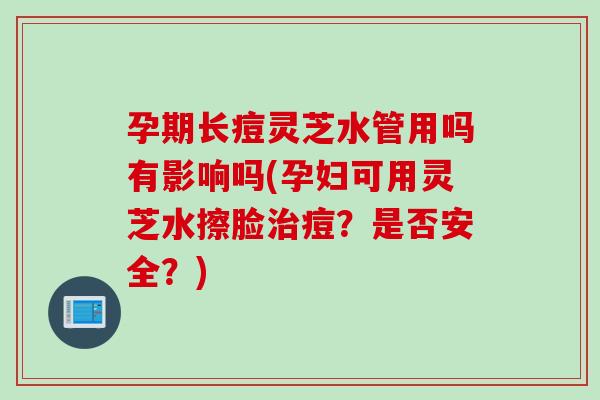 孕期长痘灵芝水管用吗有影响吗(孕妇可用灵芝水擦脸治痘？是否安全？)